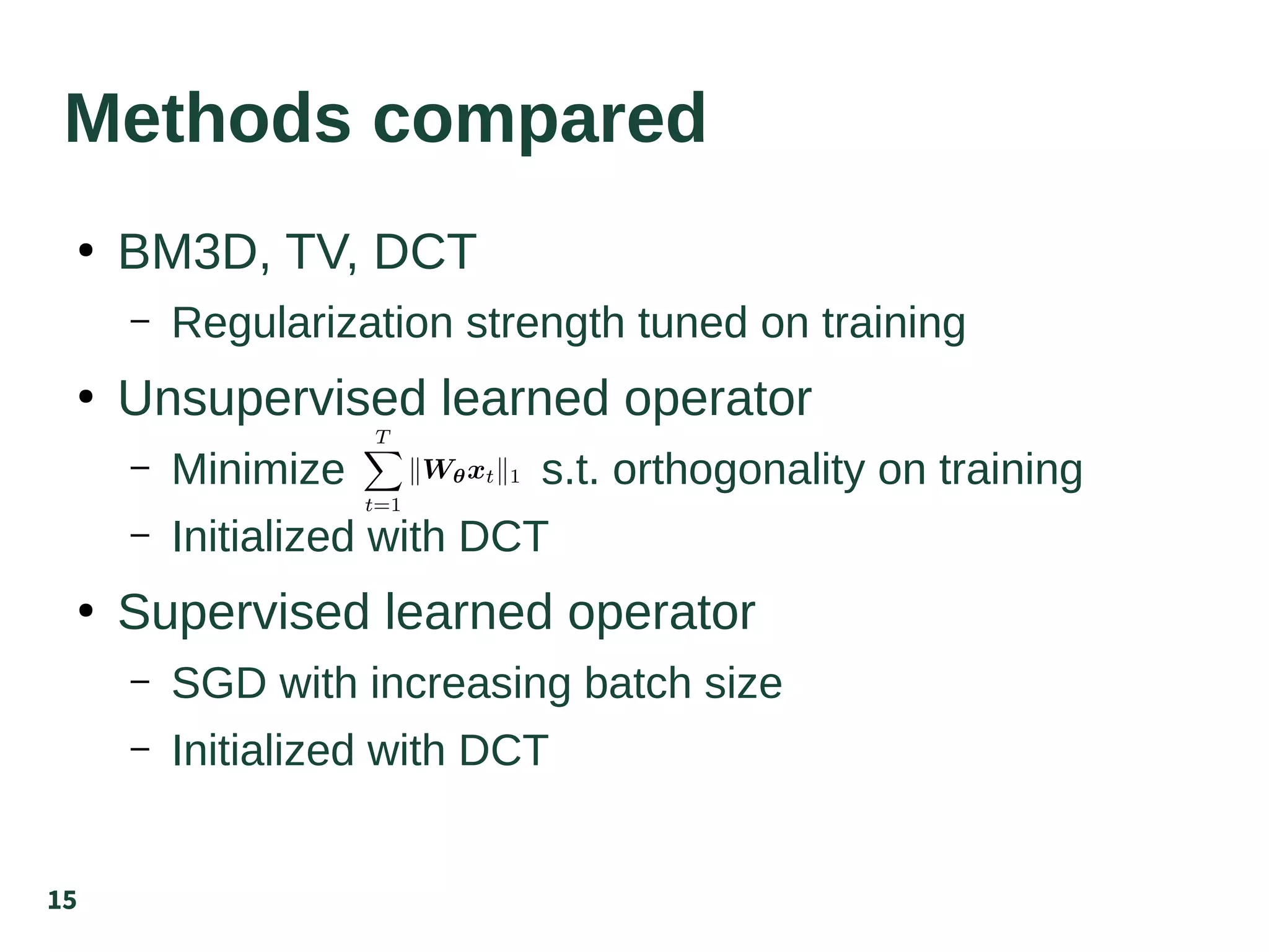 15
Methods compared
●
BM3D, TV, DCT
– Regularization strength tuned on training
●
Unsupervised learned operator
– Minimize s.t. orthogonality on training
– Initialized with DCT
●
Supervised learned operator
– SGD with increasing batch size
– Initialized with DCT
 