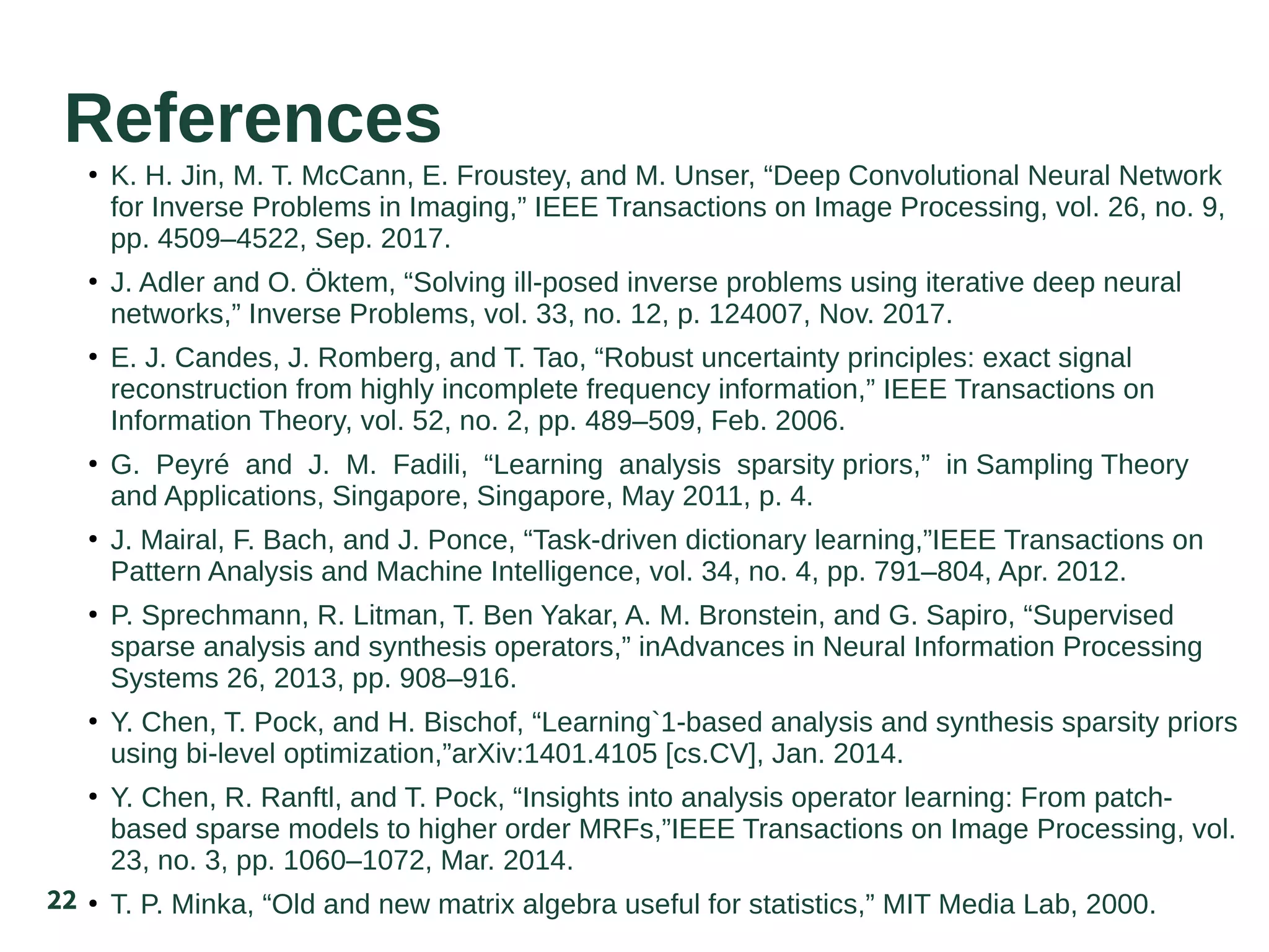 22
References
●
K. H. Jin, M. T. McCann, E. Froustey, and M. Unser, “Deep Convolutional Neural Network
for Inverse Problems in Imaging,” IEEE Transactions on Image Processing, vol. 26, no. 9,
pp. 4509–4522, Sep. 2017.
●
J. Adler and O. Öktem, “Solving ill-posed inverse problems using iterative deep neural
networks,” Inverse Problems, vol. 33, no. 12, p. 124007, Nov. 2017.
●
E. J. Candes, J. Romberg, and T. Tao, “Robust uncertainty principles: exact signal
reconstruction from highly incomplete frequency information,” IEEE Transactions on
Information Theory, vol. 52, no. 2, pp. 489–509, Feb. 2006.
●
G. Peyré and J. M. Fadili, “Learning analysis sparsity priors,” in Sampling Theory
and Applications, Singapore, Singapore, May 2011, p. 4.
●
J. Mairal, F. Bach, and J. Ponce, “Task-driven dictionary learning,”IEEE Transactions on
Pattern Analysis and Machine Intelligence, vol. 34, no. 4, pp. 791–804, Apr. 2012.
●
P. Sprechmann, R. Litman, T. Ben Yakar, A. M. Bronstein, and G. Sapiro, “Supervised
sparse analysis and synthesis operators,” inAdvances in Neural Information Processing
Systems 26, 2013, pp. 908–916.
●
Y. Chen, T. Pock, and H. Bischof, “Learning`1-based analysis and synthesis sparsity priors
using bi-level optimization,”arXiv:1401.4105 [cs.CV], Jan. 2014.
●
Y. Chen, R. Ranftl, and T. Pock, “Insights into analysis operator learning: From patch-
based sparse models to higher order MRFs,”IEEE Transactions on Image Processing, vol.
23, no. 3, pp. 1060–1072, Mar. 2014.
●
T. P. Minka, “Old and new matrix algebra useful for statistics,” MIT Media Lab, 2000.
 