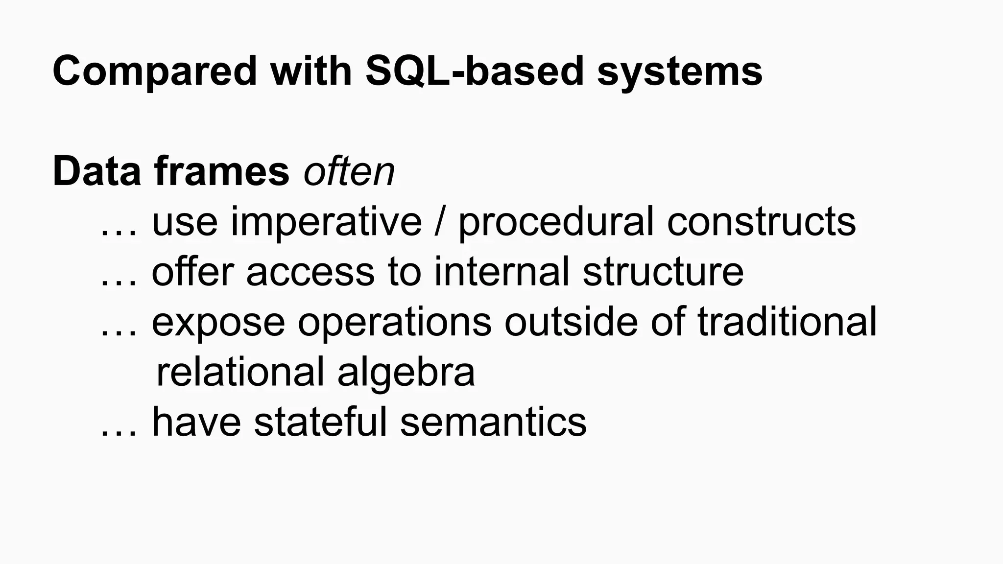Compared with SQL-based systems Data frames often … use imperative / procedural constructs … offer access to internal structure … expose operations outside of traditional relational algebra … have stateful semantics 