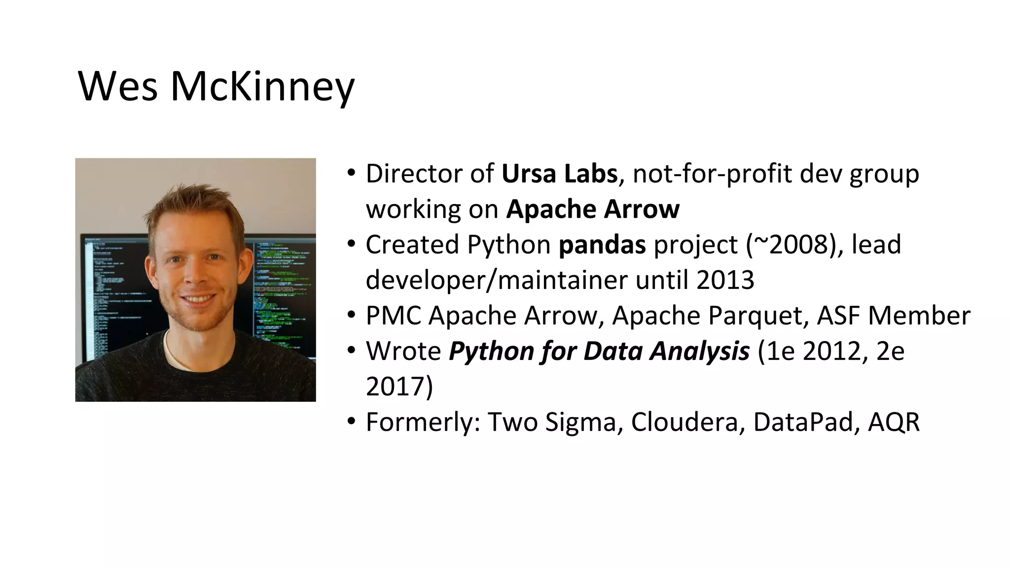• Director of Ursa Labs, not-for-profit dev group working on Apache Arrow • Created Python pandas project (~2008), lead developer/maintainer until 2013 • PMC Apache Arrow, Apache Parquet, ASF Member • Wrote Python for Data Analysis (1e 2012, 2e 2017) • Formerly: Two Sigma, Cloudera, DataPad, AQR Wes McKinney 
