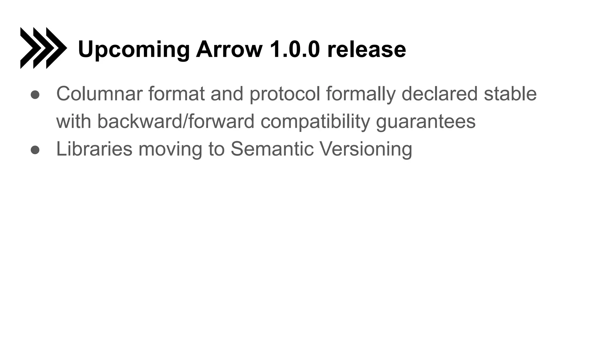 Upcoming Arrow 1.0.0 release ● Columnar format and protocol formally declared stable with backward/forward compatibility guarantees ● Libraries moving to Semantic Versioning 