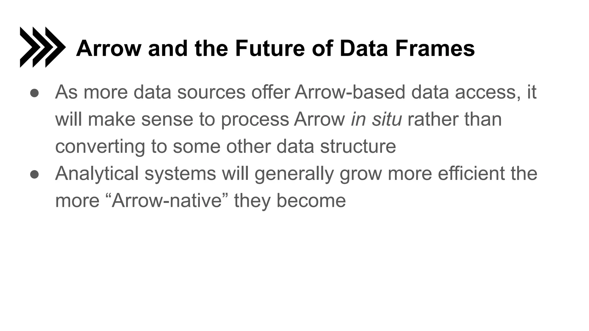 Arrow and the Future of Data Frames ● As more data sources offer Arrow-based data access, it will make sense to process Arrow in situ rather than converting to some other data structure ● Analytical systems will generally grow more efficient the more “Arrow-native” they become 