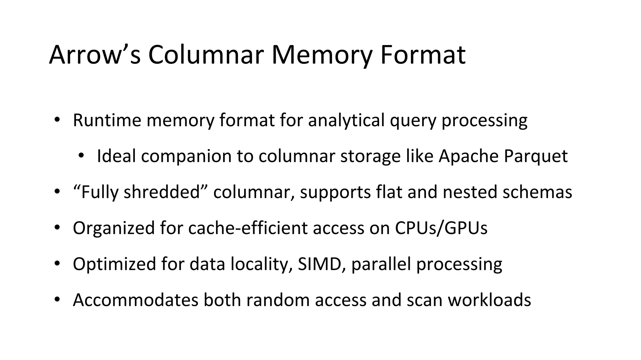 Arrow’s Columnar Memory Format • Runtime memory format for analytical query processing • Ideal companion to columnar storage like Apache Parquet • “Fully shredded” columnar, supports flat and nested schemas • Organized for cache-efficient access on CPUs/GPUs • Optimized for data locality, SIMD, parallel processing • Accommodates both random access and scan workloads 