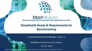 1
The project has received funding from the European Union’s Horizon 2020 research and innovation programme under grant agreement No 825111.The project has received funding from the European Union’s Horizon 2020 research and innovation programme under grant agreement No 825111.
DeepHealth Needs & Requirements for
Benchmarking
Jon Ander Gómez (Technical Manager) - jon@upv.es
DataBench BenchLearning webinar
July 8th 2020
Deep-Learning and HPC to Boost Biomedical Applications for Health
 