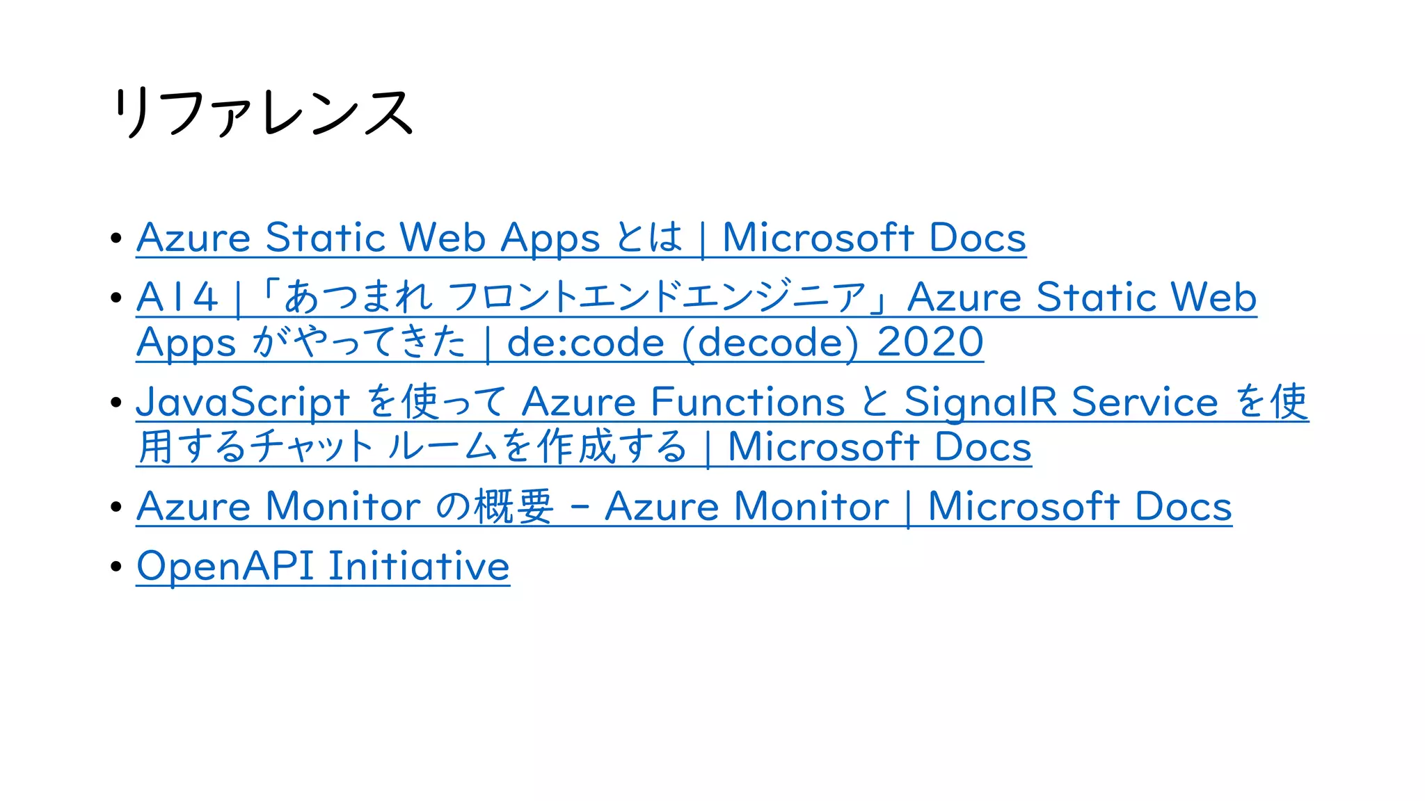 リファレンス
• Azure Static Web Apps とは | Microsoft Docs
• A14 | 「あつまれ フロントエンドエンジニア」 Azure Static Web
Apps がやってきた | de:code (decode) 2020
• JavaScript を使って Azure Functions と SignalR Service を使
用するチャット ルームを作成する | Microsoft Docs
• Azure Monitor の概要 - Azure Monitor | Microsoft Docs
• OpenAPI Initiative
 