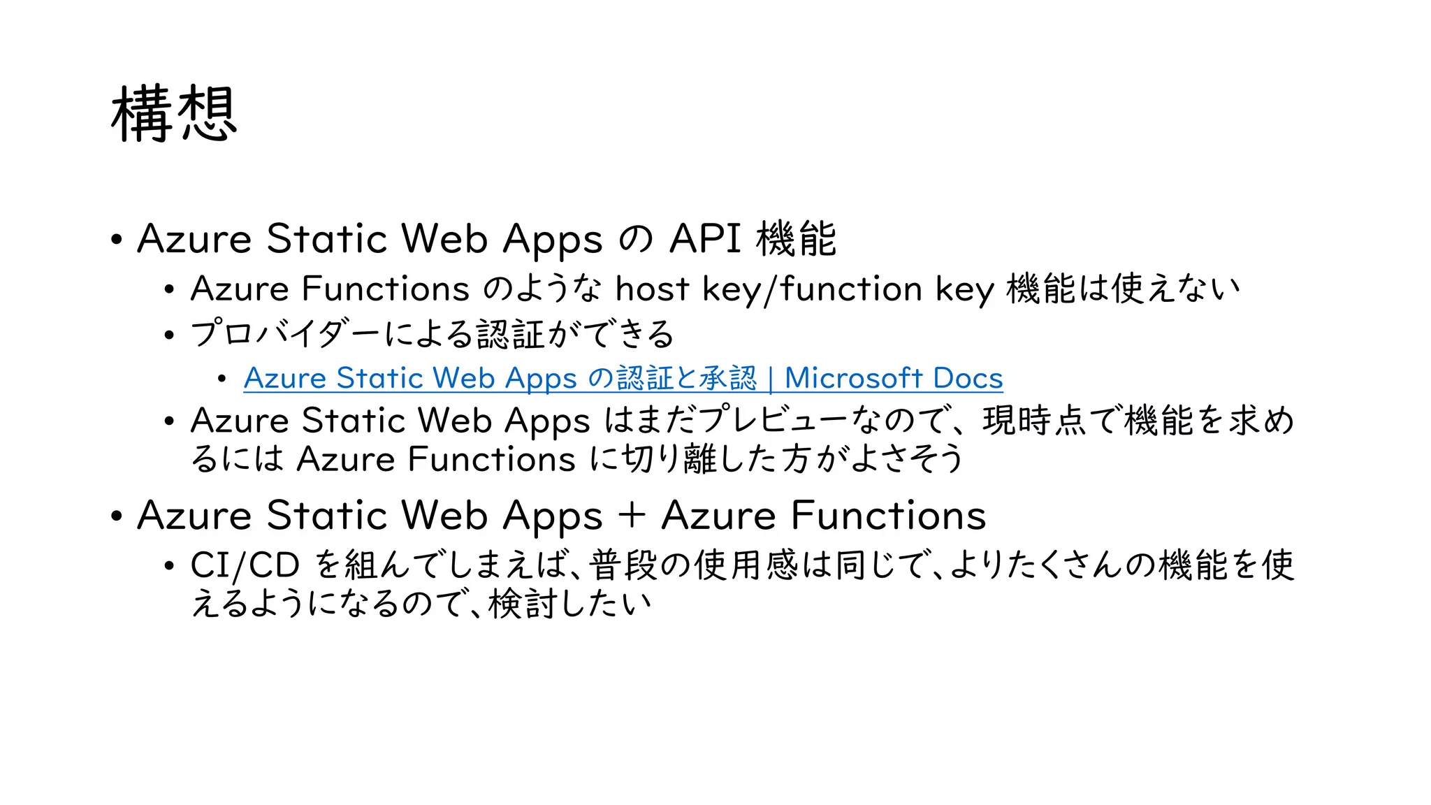 構想
• Azure Static Web Apps の API 機能
• Azure Functions のような host key/function key 機能は使えない
• プロバイダーによる認証ができる
• Azure Static Web Apps の認証と承認 | Microsoft Docs
• Azure Static Web Apps はまだプレビューなので、 現時点で機能を求め
るには Azure Functions に切り離した方がよさそう
• Azure Static Web Apps + Azure Functions
• CI/CD を組んでしまえば、普段の使用感は同じで、よりたくさんの機能を使
えるようになるので、検討したい
 
