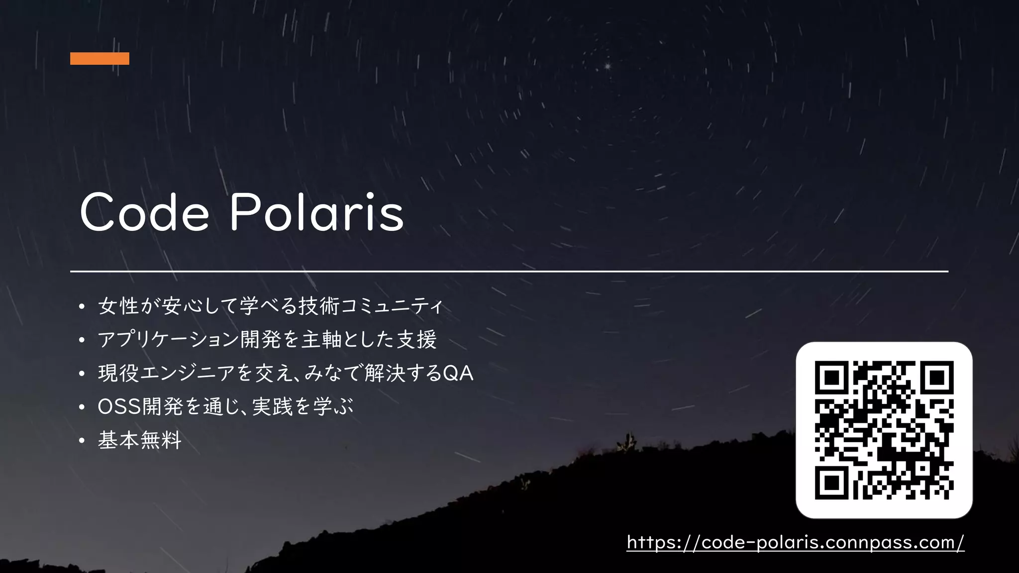 Code Polaris
• 女性が安心して学べる技術コミュニティ
• アプリケーション開発を主軸とした支援
• 現役エンジニアを交え、みなで解決するQA
• OSS開発を通じ、実践を学ぶ
• 基本無料
https://code-polaris.connpass.com/
 
