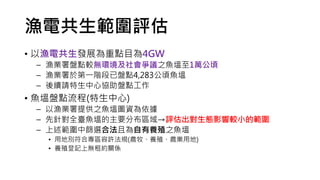 漁電共生範圍評估
• 以漁電共生發展為重點目為4GW
– 漁業署盤點較無環境及社會爭議之魚塭至1萬公頃
– 漁業署於第一階段已盤點4,283公頃魚塭
– 後續請特生中心協助盤點工作
• 魚塭盤點流程(特生中心)
– 以漁業署提供之魚塭圖資為依據
– 先針對全臺魚塭的主要分布區域→評估出對生態影響較小的範圍
– 上述範圍中篩選合法且為自有養殖之魚塭
• 用地別符合專區容許法規(農牧、養殖、農業用地)
• 養殖登記上無租約關係
 