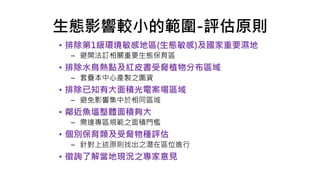 生態影響較小的範圍-評估原則
• 排除第1級環境敏感地區(生態敏感)及國家重要濕地
– 避開法訂相關重要生態保育區
• 排除水鳥熱點及紅皮書受脅植物分布區域
– 套疊本中心產製之圖資
• 排除已知有大面積光電案場區域
– 避免影響集中於相同區域
• 鄰近魚塭整體面積夠大
– 需達專區規範之面積門檻
• 個別保育類及受脅物種評估
– 針對上述原則找出之潛在區位進行
• 徵詢了解當地現況之專家意見
 