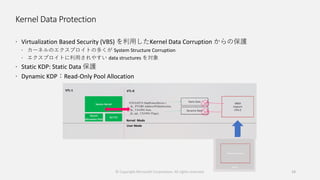 Kernel Data Protection
 Virtualization Based Security (VBS) を利用したKernel Data Corruption からの保護
 カーネルのエクスプロイトの多くが System Structure Corruption
 エクスプロイトに利用されやすい data structures を対象
 Static KDP: Static Data 保護
 Dynamic KDP：Read-Only Pool Allocation
© Copyright Microsoft Corporation. All rights reserved. 19
 