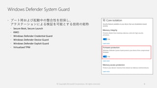 Windows Defender System Guard
 ブート時および起動中の整合性を担保し、
アテステーションによる検証を可能とする技術の総称
 Secure Boot, Secure Launch
 KMCI
 Windows Defender Credential Guard
 Windows Defender Device Guard
 Windows Defender Exploit Guard
 Virtualized TPM
© Copyright Microsoft Corporation. All rights reserved. 6
 