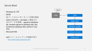 Secure Boot
 Windows 8 以降
 SRTM
 各ブートのコンポーネントを順次検証
 OEMが製造時に NV-RAM に検証のた
めのデータを格納、signature database
db, revoked signature database dbx, Key
Enrollment database KEK, platform key
(PK).
 Microsoft KEK
 UEFI ファームウェアへの信頼が低下
 FEFI rootkit (Lojax) reported by ESET
© Copyright Microsoft Corporation. All rights reserved. 8
TCGLogs
 