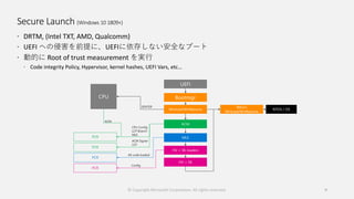 Secure Launch (Windows 10 1809+)
 DRTM, (Intel TXT, AMD, Qualcomm)
 UEFI への侵害を前提に、UEFIに依存しない安全なブート
 動的に Root of trust measurement を実行
 Code integrity Policy, Hypervisor, kernel hashes, UEFI Vars, etc…
© Copyright Microsoft Corporation. All rights reserved. 9
 