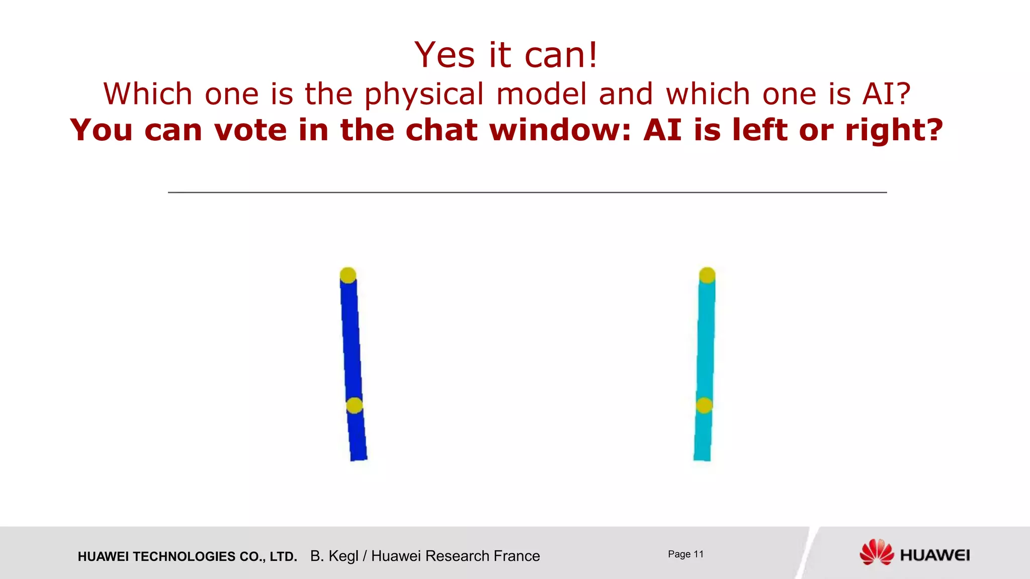 HUAWEI TECHNOLOGIES CO., LTD. Page 11
Yes it can!
Which one is the physical model and which one is AI?
You can vote in the chat window: AI is left or right?
B. Kegl / Huawei Research France
 