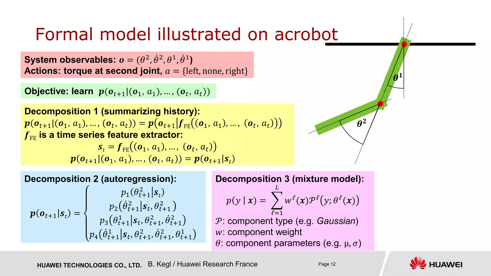 HUAWEI TECHNOLOGIES CO., LTD. Page 12
Formal model illustrated on acrobot
System observables: 𝒐 = (𝜃2
, 𝜃2
, 𝜃1
, 𝜃1
)
Actions: torque at second joint, 𝑎 = {left, none, right}
Objective: learn 𝒑(𝒐 𝑡+1|(𝒐1, 𝑎1), … , (𝒐 𝑡, 𝑎 𝑡))
Decomposition 1 (summarizing history):
𝒑(𝒐 𝑡+1|(𝒐1, 𝑎1), … , (𝒐 𝑡, 𝑎 𝑡)) = 𝒑 𝒐 𝑡+1 𝒇FE 𝒐1, 𝑎1 , … , 𝒐 𝑡, 𝑎 𝑡
𝒇FE is a time series feature extractor:
𝒔𝑡 = 𝒇FE 𝒐1, 𝑎1 , … , 𝒐 𝑡, 𝑎 𝑡
𝒑(𝒐 𝑡+1|(𝒐1, 𝑎1), … , (𝒐 𝑡, 𝑎 𝑡)) = 𝒑(𝒐 𝑡+1|𝒔𝑡)
Decomposition 2 (autoregression):
𝒑 𝒐 𝑡+1 𝒔𝑡 =
𝑝1 𝜃𝑡+1
2
𝒔𝑡
𝑝2 𝜃𝑡+1
2
𝒔 𝑡, 𝜃𝑡+1
2
𝑝3 𝜃𝑡+1
1
𝒔 𝑡, 𝜃𝑡+1
2
, 𝜃𝑡+1
2
𝑝4 𝜃𝑡+1
1
𝒔 𝑡, 𝜃𝑡+1
2
, 𝜃𝑡+1
2
, 𝜃𝑡+1
1
Decomposition 3 (mixture model):
𝑝 𝑦 𝒙) =
ℓ=1
𝐿
𝑤ℓ
(𝒙)𝒫ℓ
𝑦; 𝜃ℓ
(𝒙)
𝒫: component type (e.g. Gaussian)
𝑤: component weight
𝜃: component parameters (e.g. μ, 𝜎)
B. Kegl / Huawei Research France
𝜽 𝟏
𝜽 𝟐
 