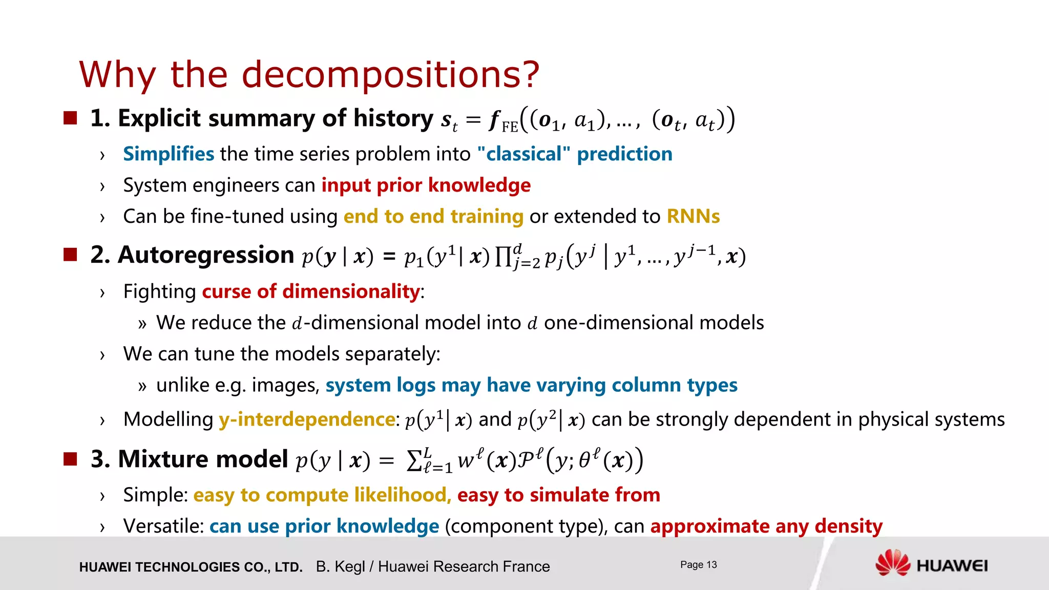 HUAWEI TECHNOLOGIES CO., LTD. Page 13
 1. Explicit summary of history 𝒔𝑡 = 𝒇FE 𝒐1, 𝑎1 , … , 𝒐 𝑡, 𝑎 𝑡
› Simplifies the time series problem into "classical" prediction
› System engineers can input prior knowledge
› Can be fine-tuned using end to end training or extended to RNNs
 2. Autoregression 𝑝 𝒚 𝒙) = 𝑝1 𝑦1 𝒙) 𝑗=2
𝑑
𝑝𝑗 𝑦 𝑗 𝑦1, … , 𝑦 𝑗−1, 𝒙)
› Fighting curse of dimensionality:
» We reduce the 𝑑-dimensional model into 𝑑 one-dimensional models
› We can tune the models separately:
» unlike e.g. images, system logs may have varying column types
› Modelling y-interdependence: 𝑝 𝑦1 𝒙) and 𝑝 𝑦2 𝒙) can be strongly dependent in physical systems
 3. Mixture model 𝑝 𝑦 𝒙) = ℓ=1
𝐿
𝑤ℓ(𝒙)𝒫ℓ 𝑦; 𝜃ℓ(𝒙)
› Simple: easy to compute likelihood, easy to simulate from
› Versatile: can use prior knowledge (component type), can approximate any density
Why the decompositions?
B. Kegl / Huawei Research France
 