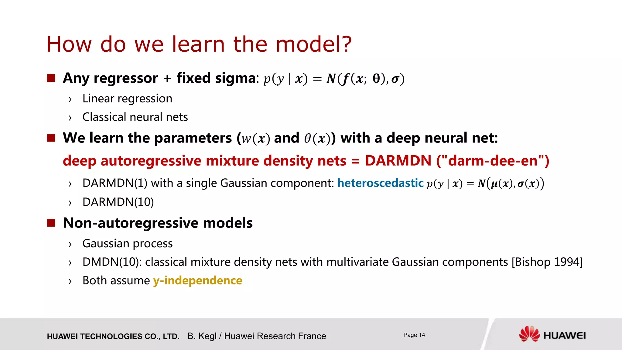 HUAWEI TECHNOLOGIES CO., LTD. Page 14
 Any regressor + fixed sigma: 𝑝 𝑦 𝒙) = 𝑵(𝒇 𝒙; 𝛉 , 𝝈)
› Linear regression
› Classical neural nets
 We learn the parameters (𝑤(𝒙) and 𝜃(𝒙)) with a deep neural net:
deep autoregressive mixture density nets = DARMDN ("darm-dee-en")
› DARMDN(1) with a single Gaussian component: heteroscedastic 𝑝 𝑦 𝒙) = 𝑵 𝝁 𝒙 , 𝝈 𝒙
› DARMDN(10)
 Non-autoregressive models
› Gaussian process
› DMDN(10): classical mixture density nets with multivariate Gaussian components [Bishop 1994]
› Both assume y-independence
How do we learn the model?
B. Kegl / Huawei Research France
 