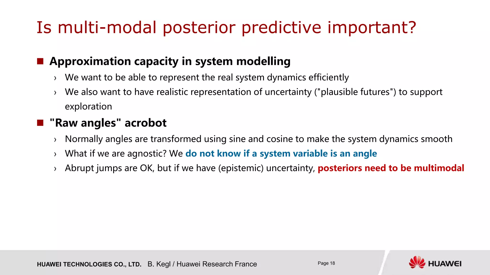 HUAWEI TECHNOLOGIES CO., LTD. Page 18
 Approximation capacity in system modelling
› We want to be able to represent the real system dynamics efficiently
› We also want to have realistic representation of uncertainty ("plausible futures") to support
exploration
 "Raw angles" acrobot
› Normally angles are transformed using sine and cosine to make the system dynamics smooth
› What if we are agnostic? We do not know if a system variable is an angle
› Abrupt jumps are OK, but if we have (epistemic) uncertainty, posteriors need to be multimodal
B. Kegl / Huawei Research France
Is multi-modal posterior predictive important?
 