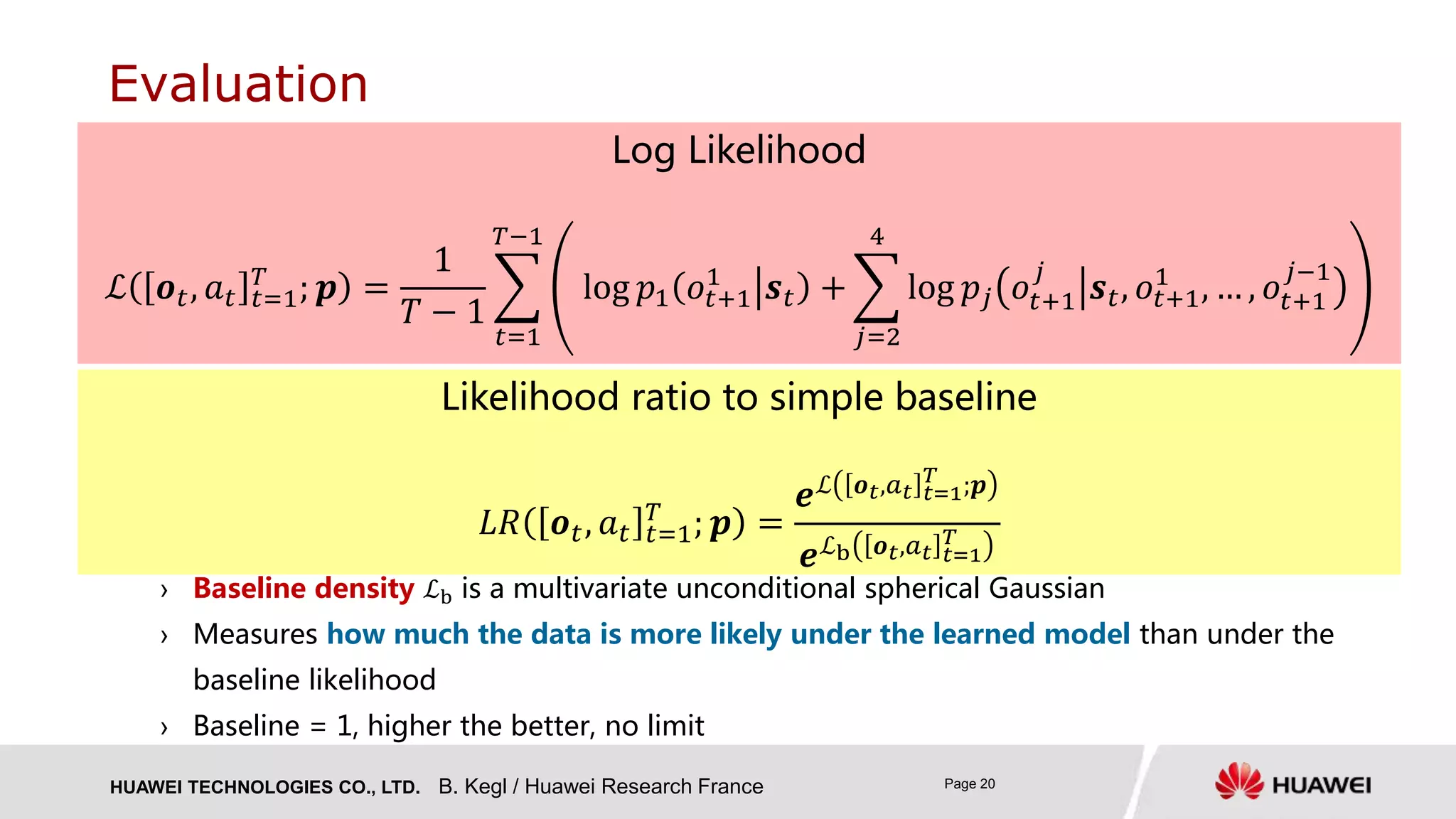 HUAWEI TECHNOLOGIES CO., LTD. Page 20
› Baseline density ℒb is a multivariate unconditional spherical Gaussian
› Measures how much the data is more likely under the learned model than under the
baseline likelihood
› Baseline = 1, higher the better, no limit
Evaluation
Likelihood ratio to simple baseline
𝐿𝑅 𝒐 𝑡, 𝑎 𝑡 𝑡=1
𝑇
; 𝒑 =
𝒆ℒ 𝒐 𝑡,𝑎 𝑡 𝑡=1
𝑇
;𝒑
𝒆ℒb 𝒐 𝑡,𝑎 𝑡 𝑡=1
𝑇
Log Likelihood
ℒ 𝒐 𝑡, 𝑎 𝑡 𝑡=1
𝑇
; 𝒑 =
1
𝑇 − 1
𝑡=1
𝑇−1
log 𝑝1 𝑜𝑡+1
1
𝒔 𝑡 +
𝑗=2
4
log 𝑝𝑗 𝑜𝑡+1
𝑗
𝒔 𝑡, 𝑜𝑡+1
1
, … , 𝑜𝑡+1
𝑗−1
B. Kegl / Huawei Research France
 
