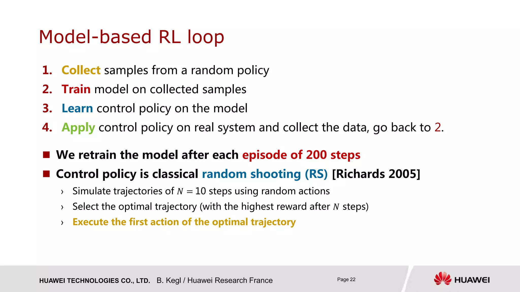 HUAWEI TECHNOLOGIES CO., LTD. Page 22
1. Collect samples from a random policy
2. Train model on collected samples
3. Learn control policy on the model
4. Apply control policy on real system and collect the data, go back to 2.
Model-based RL loop
B. Kegl / Huawei Research France
 We retrain the model after each episode of 200 steps
 Control policy is classical random shooting (RS) [Richards 2005]
› Simulate trajectories of 𝑁 = 10 steps using random actions
› Select the optimal trajectory (with the highest reward after 𝑁 steps)
› Execute the first action of the optimal trajectory
 