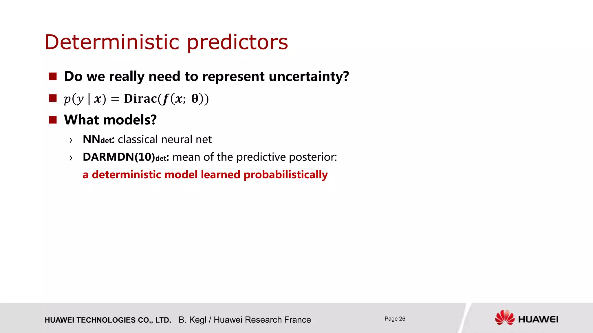 HUAWEI TECHNOLOGIES CO., LTD. Page 26
Deterministic predictors
B. Kegl / Huawei Research France
 Do we really need to represent uncertainty?
 𝑝 𝑦 𝒙) = 𝐃𝐢𝐫𝐚𝐜(𝒇 𝒙; 𝛉 )
 What models?
› NNdet: classical neural net
› DARMDN(10)det: mean of the predictive posterior:
a deterministic model learned probabilistically
 