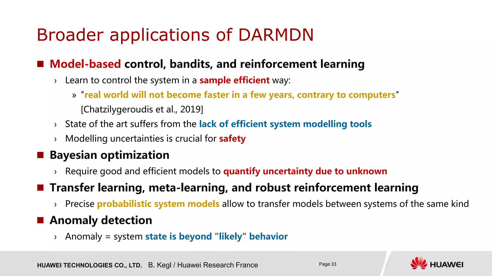 HUAWEI TECHNOLOGIES CO., LTD. Page 33
 Model-based control, bandits, and reinforcement learning
› Learn to control the system in a sample efficient way:
» "real world will not become faster in a few years, contrary to computers"
[Chatzilygeroudis et al., 2019]
› State of the art suffers from the lack of efficient system modelling tools
› Modelling uncertainties is crucial for safety
 Bayesian optimization
› Require good and efficient models to quantify uncertainty due to unknown
 Transfer learning, meta-learning, and robust reinforcement learning
› Precise probabilistic system models allow to transfer models between systems of the same kind
 Anomaly detection
› Anomaly = system state is beyond "likely" behavior
Broader applications of DARMDN
B. Kegl / Huawei Research France
 