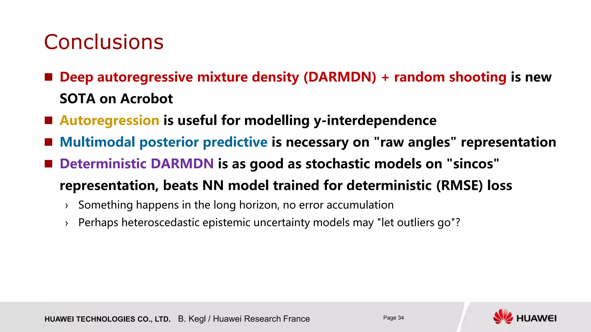 HUAWEI TECHNOLOGIES CO., LTD. Page 34
 Deep autoregressive mixture density (DARMDN) + random shooting is new
SOTA on Acrobot
 Autoregression is useful for modelling y-interdependence
 Multimodal posterior predictive is necessary on "raw angles" representation
 Deterministic DARMDN is as good as stochastic models on "sincos"
representation, beats NN model trained for deterministic (RMSE) loss
› Something happens in the long horizon, no error accumulation
› Perhaps heteroscedastic epistemic uncertainty models may "let outliers go"?
Conclusions
B. Kegl / Huawei Research France
 