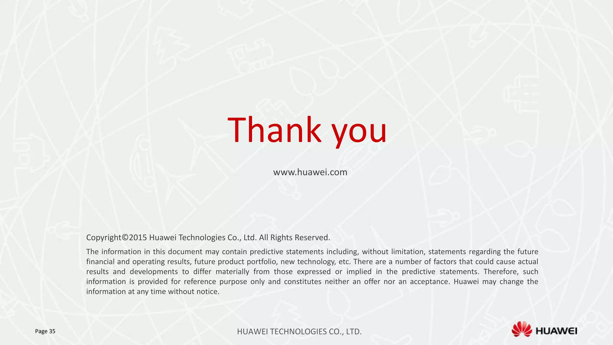 Thank you
www.huawei.com
Copyright©2015 Huawei Technologies Co., Ltd. All Rights Reserved.
The information in this document may contain predictive statements including, without limitation, statements regarding the future
financial and operating results, future product portfolio, new technology, etc. There are a number of factors that could cause actual
results and developments to differ materially from those expressed or implied in the predictive statements. Therefore, such
information is provided for reference purpose only and constitutes neither an offer nor an acceptance. Huawei may change the
information at any time without notice.
Page 35 HUAWEI TECHNOLOGIES CO., LTD.
 