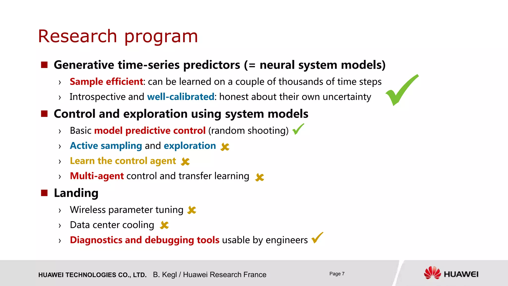 HUAWEI TECHNOLOGIES CO., LTD. Page 7
 Generative time-series predictors (= neural system models)
› Sample efficient: can be learned on a couple of thousands of time steps
› Introspective and well-calibrated: honest about their own uncertainty
 Control and exploration using system models
› Basic model predictive control (random shooting)
› Active sampling and exploration
› Learn the control agent
› Multi-agent control and transfer learning
 Landing
› Wireless parameter tuning
› Data center cooling
› Diagnostics and debugging tools usable by engineers
Research program
B. Kegl / Huawei Research France








 