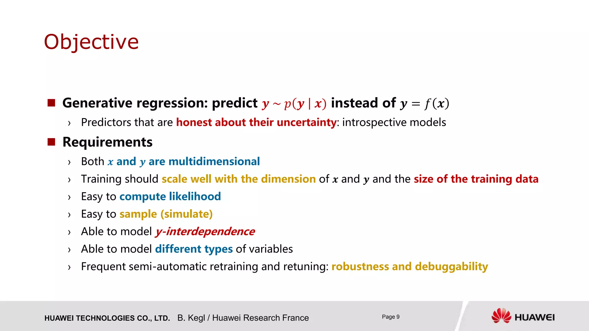 HUAWEI TECHNOLOGIES CO., LTD. Page 9
 Generative regression: predict 𝒚 ~ 𝑝 𝒚 𝒙) instead of 𝒚 = 𝑓 𝒙
› Predictors that are honest about their uncertainty: introspective models
 Requirements
› Both 𝒙 and 𝒚 are multidimensional
› Training should scale well with the dimension of 𝒙 and 𝒚 and the size of the training data
› Easy to compute likelihood
› Easy to sample (simulate)
› Able to model y-interdependence
› Able to model different types of variables
› Frequent semi-automatic retraining and retuning: robustness and debuggability
Objective
B. Kegl / Huawei Research France
 