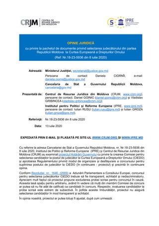 OPINIE JURIDICĂ
cu privire la pachetul de documente privind selectarea judecătorului din partea
Republicii Moldova la Curtea Europeană a Drepturilor Omului
(Ref: Nr.18-23-5936 din 8 iulie 2020)
Adresată: Ministerul Justiției, secretariat@justice.gov.md
Persoana de contact Daniela CIORNÎI, e-mail:
daniela.ciornii@justice.gov.md
Cancelaria de Stat a Guvernului Republicii Moldova,
cancelaria@gov.md
Prezentată de: Centrul de Resurse Juridice din Moldova (CRJM, www.crjm.org),
persoane de contact: Daniel GOINIC (daniel.goinic@crjm.org) și Vladislav
GRIBINCEA (vladislav.gribincea@crjm.org);
Institutul pentru Politici și Reforme Europene (IPRE, www.ipre.md),
persoane de contact: Iulian RUSU (iulian.rusu@ipre.md) și Iulian GROZA
(iulian.groza@ipre.md).
Referință: Nr.18-23-5936 din 8 iulie 2020
Data: 13 iulie 2020
EXPEDIATĂ PRIN E-MAIL ȘI PLASATĂ PE SITE-UL WWW.CRJM.ORG ȘI WWW.IPRE.MD
Cu referire la adresa Cancelariei de Stat a Guvernului Republicii Moldova, nr. Nr.18-23-5936 din
8 iulie 2020, Institutul de Politici și Reforme Europene (IPRE) și Centrul de Resurse Juridice din
Moldova (CRJM) au examinat proiectul Hotărârii Guvernului cu privire la crearea Comisiei pentru
selectarea candidaților la postul de judecător la Curtea Europeană a Drepturilor Omului (CtEDO)
și aprobarea Regulamentului privind modul de organizare și desfășurare a concursului pentru
suplinirea postului de judecător la CtEDO (în continuare - proiectul) și prezintă în continuare
opinia.
Conform Rezoluției nr. 1646 (2009) a Adunării Parlamentare a Consiliului Europei, concursul
pentru selectarea judecătorilor CtEDO trebuie să fie transparent, echitabil și nediscriminatoriu.
Apreciem mult faptul că proiectul propune excluderea probei scrise pentru concursul în cauză.
Aceasta lasă spațiu pentru arbitrariu, având în vedere că mulți din membrii Comisiei de concurs
ar putea să nu fie atât de calificați ca candidații în concurs. Respectiv, evaluarea candidaților la
proba scrisă este extrem de subiectivă. În pofida acestei îmbunătățiri, proiectul nu asigură
selectarea candidaților în mod transparent și echitabil.
În opinia noastră, proiectul ar putea totuși fi ajustat, după cum urmează:
 