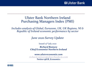 Ulster Bank Northern Ireland
Purchasing Managers Index (PMI)
Includes analysis of Global, Eurozone, UK, UK Regions, NI &
Republic of Ireland economic performance by sector
June 2020 Survey Update
Issued 13th July 2020
Richard Ramsey
Chief Economist Northern Ireland
www.ulstereconomix.com
richard.ramsey@ulsterbankcm.com
Twitter @UB_Economics
 