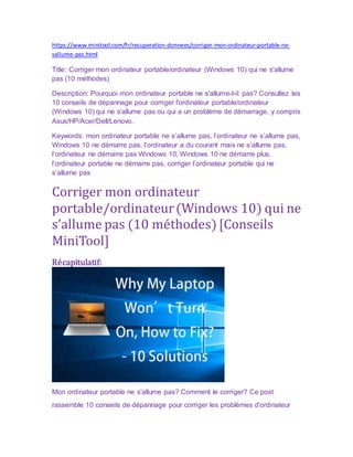 https://www.minitool.com/fr/recuperation-donnees/corriger-mon-ordinateur-portable-ne-
sallume-pas.html
Title: Corriger mon ordinateur portable/ordinateur (Windows 10) qui ne s'allume
pas (10 méthodes)
Description: Pourquoi mon ordinateur portable ne s'allume-t-il pas? Consultez les
10 conseils de dépannage pour corriger l'ordinateur portable/ordinateur
(Windows 10) qui ne s'allume pas ou qui a un problème de démarrage, y compris
Asus/HP/Acer/Dell/Lenovo.
Keywords: mon ordinateur portable ne s’allume pas, l’ordinateur ne s’allume pas,
Windows 10 ne démarre pas, l’ordinateur a du courant mais ne s’allume pas,
l’ordinateur ne démarre pas Windows 10, Windows 10 ne démarre plus,
l’ordinateur portable ne démarre pas, corriger l’ordinateur portable qui ne
s’allume pas
Corriger mon ordinateur
portable/ordinateur(Windows 10) qui ne
s’allume pas (10 méthodes)[Conseils
MiniTool]
Récapitulatif:
Mon ordinateur portable ne s'allume pas? Comment le corriger? Ce post
rassemble 10 conseils de dépannage pour corriger les problèmes d'ordinateur
 