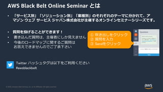© 2020, Amazon Web Services, Inc. or its Affiliates. All rights reserved.
AWS Black Belt Online Seminar とは
• 「サービス別」「ソリューション別」「業種別」のそれぞれのテーマに分かれて、ア
マゾン ウェブ サービス ジャパン株式会社が主催するオンラインセミナーシリーズです。
• 質問を投げることができます！
• 書き込んだ質問は、主催者にしか見えません
• 今後のロードマップに関するご質問は
お答えできませんのでご了承下さい
① 吹き出しをクリック
② 質問を入力
③ Sendをクリック
Twitter ハッシュタグは以下をご利用ください
#awsblackbelt
 