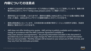 © 2020, Amazon Web Services, Inc. or its Affiliates. All rights reserved.
内容についての注意点
• 本資料では2020年7月14日時点のサービス内容および価格についてご説明しています。最新の情
報はAWS公式ウェブサイト(http://aws.amazon.com)にてご確認ください。
• 資料作成には十分注意しておりますが、資料内の価格とAWS公式ウェブサイト記載の価格に相違
があった場合、AWS公式ウェブサイトの価格を優先とさせていただきます。
• 価格は税抜表記となっています。日本居住者のお客様が東京リージョンを使用する場合、別途消
費税をご請求させていただきます。
• AWS does not offer binding price quotes. AWS pricing is publicly available and is subject to
change in accordance with the AWS Customer Agreement available at
http://aws.amazon.com/agreement/. Any pricing information included in this document is
provided only as an estimate of usage charges for AWS services based on certain information
that you have provided. Monthly charges will be based on your actual use of AWS services, and
may vary from the estimates provided.
 