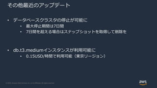 © 2020, Amazon Web Services, Inc. or its Affiliates. All rights reserved.
その他最近のアップデート
• データベースクラスタの停止が可能に
• 最大停止期間は7日間
• 7日間を超える場合はスナップショットを取得して削除を
• db.t3.mediumインスタンスが利用可能に
• 0.15USD/時間で利用可能（東京リージョン）
 