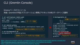 © 2020, Amazon Web Services, Inc. or its Affiliates. All rights reserved.
CLI (Gremlin Console)
Groovyベースのコンソール
用途: Gremlinの学習/アプリケーション開発/アドホック分析/データベース運用
https://docs.aws.amazon.com/ja_jp/neptune/latest/userguide/access-graph-gremlin-console.html
http://tinkerpop.apache.org/docs/current/reference/#connecting-via-console
https://github.com/tinkerpop/gremlin/wiki/Getting-Started
$ cat conf/neptune-remote.yaml
hosts: [<Neptune end point>]
port: 8182
serializer: { className: (省略)}
$ cat neptune.groovy
:remote connect tinkerpop.server conf/neptune-remote.yaml
:remote console
$ cat bin/mygremlin.sh
bin/gremlin.sh -i neptune.groovy
$ bin/mygremlin.sh
¥,,,/
(o o)
-----oOOo-(3)-oOOo-----
plugin activated: tinkerpop.server
plugin activated:
tinkerpop.utilities
plugin activated:
tinkerpop.tinkergraph
gremlin> g.V().limit(1)
==>v[Luke]
gremlin>
サーバー定義
Neptuneに接続する初期化スクリプト
初期化スクリプトを呼び出す起動シェル
起動シェルの実行
Neptuneへのクエリ
 