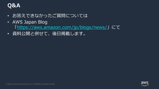 © 2020, Amazon Web Services, Inc. or its Affiliates. All rights reserved.
Q&A
• お答えできなかったご質問については
• AWS Japan Blog
「https://aws.amazon.com/jp/blogs/news/」にて
• 資料公開と併せて、後日掲載します。
 