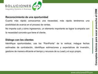 www.solucionesDTP.com
Reconocimiento de una oportunidad
Cuanto más rápido conozcamos una necesidad, más rápido tendremos una
posibilidad de avance en el proceso de ventas.
No importa cuál y cómo ingresemos, un elemento importante es lograr la empatía con
la necesidad concreta que tiene el cliente.
ConceptosbásicosparasacarprovechoalCRM
Diálogo con los clientes
Identifique oportunidades, use los “PainPoints” de la vertical, indague fechas
estimadas de contratación, identifique estimaciones y expectativas de inversión,
gestione de manera eficiente el tiempo y recursos de su Lead y el suyo propio.
 
