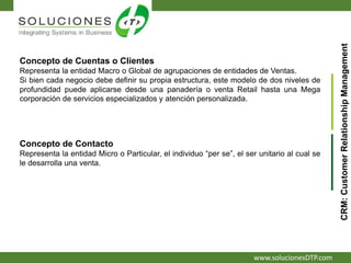 www.solucionesDTP.com
Concepto de Cuentas o Clientes
Representa la entidad Macro o Global de agrupaciones de entidades de Ventas.
Si bien cada negocio debe definir su propia estructura, este modelo de dos niveles de
profundidad puede aplicarse desde una panadería o venta Retail hasta una Mega
corporación de servicios especializados y atención personalizada.
CRM:CustomerRelationshipManagement
Concepto de Contacto
Representa la entidad Micro o Particular, el individuo “per se”, el ser unitario al cual se
le desarrolla una venta.
 