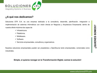 www.solucionesDTP.com
¿A qué nos dedicamos?
Soluciones DTP, S.A. es una empresa dedicada a la consultoría, desarrollo, planificación, integración e
implementación de sistemas informáticos con visión directa en Negocios y Arquitectura Empresarial, dentro de
nuestra oferta incluimos las capas de:
 Infraestrutura.
 Plataforma.
 Middleware.
 Software.
 Servicios empresariales, consultivos y organizativos.
Nuestras soluciones empresariales pueden ser propietarias u OpenSource tanto empresariales, comerciales como
industriales.
Simple, si quieres navegar en la Transformación Digital, somos la solución!
¿QUIENESSOMOS?
 