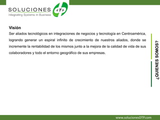 www.solucionesDTP.com
Visión
Ser aliados tecnológicos en integraciones de negocios y tecnología en Centroamérica,
logrando generar un espiral infinito de crecimiento de nuestros aliados, donde se
incremente la rentabilidad de los mismos junto a la mejora de la calidad de vida de sus
colaboradores y todo el entorno geográfico de sus empresas.
¿QUIENESSOMOS?
 