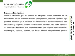 www.solucionesDTP.com
Procesos Inteligentes
Podemos identificar que un proceso es Inteligente cuando desciende de un
razonamiento basado en hechos medidos y comprobados, entonces a partir de aquí
podemos reconocer que si utilizamos una herramienta de Software informático bien
estructurado y adoptado, podemos tener los datos de interés para poder identificar
las fortalezas o debilidades en el proceso de ventas y de allí poder plantear cambios,
metodologías, acciones, personal, etc de una manera inteligentemente precisa.
¿PORQUÉCRM=VENTAS
INTELIGENTES?
 