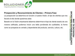 www.solucionesDTP.com
Prospección y Reconocimiento de Clientes – Primera Fase
La prospección se determina en función a nuestra Visión, el tipo de clientes que nos
llevará al sitio donde queremos estar.
Basado en la Visión empresarial debemos determinar el tipo de cliente exacto de una
manera calificada, podemos incluir una tabla ponderada de cualidades, la forma
como se prospecta es variada y dependiente del producto, servicio, cultura, etc.
CONCEPTOSBÁSICOSPARASACAR
PROVECHOALCRM
 