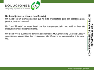 www.solucionesDTP.com
Un Lead (muerto, vivo o cualificado)
Un “Lead” es un cliente potencial que ha sido prospectado para ser abordado para
generar, una oportunidad.
Un “Lead Muerto”, es aquel Lead que ha sido prospectado pero está en fase de
Descubrimiento o Reconocimiento.
Un “Lead Vivo o cualificado” también son llamados MQL (Marketing Qualified Lead) y
son clientes reconocidos, les conocemos, identificamos su necesidades, intereses,
etc.
CONCEPTOSBÁSICOSPARASACAR
PROVECHOALCRM
 
