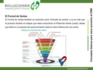 www.solucionesDTP.com
El Funnel de Ventas
El Funnel de ventas también es conocido como “Embudo de ventas” y no es más que
el proceso dividido en etapas que debe evolucionar el Potencial cliente (Lead), desde
que está en un proceso de reconocimiento hasta el cierre efectivo de una venta.
ConceptosbásicosparasacarprovechoalCRM
 