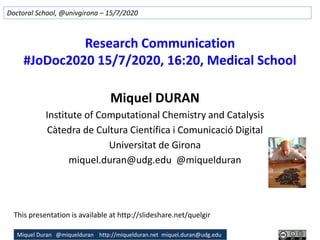 Miquel Duran @miquelduran http://miquelduran.net miquel.duran@udg.edu
Research Communication
#JoDoc2020 15/7/2020, 16:20, Medical School
Miquel DURAN
Institute of Computational Chemistry and Catalysis
Càtedra de Cultura Científica i Comunicació Digital
Universitat de Girona
miquel.duran@udg.edu @miquelduran
Doctoral School, @univgirona – 15/7/2020
This presentation is available at http://slideshare.net/quelgir
 