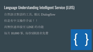 Language Understanding Intelligent Service (LUIS)
自然語言對話的工具，堪比 Dialogﬂow
但是有中文操作介面！！
尚無快速串接至 LINE 的功能
每月 10,000 筆，每秒5個請求免費
 