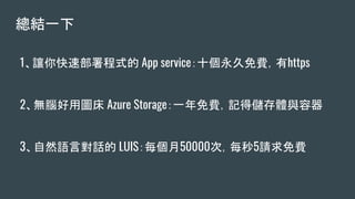 總結一下
1、讓你快速部署程式的 App service：十個永久免費，有https
2、無腦好用圖床 Azure Storage：一年免費，記得儲存體與容器
3、自然語言對話的 LUIS：每個月50000次，每秒5請求免費
 