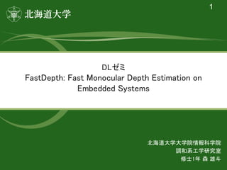 DLゼミ 
FastDepth: Fast Monocular Depth Estimation on
Embedded Systems 
1
北海道大学大学院情報科学院 
調和系工学研究室 
修士1年 森 雄斗 
 